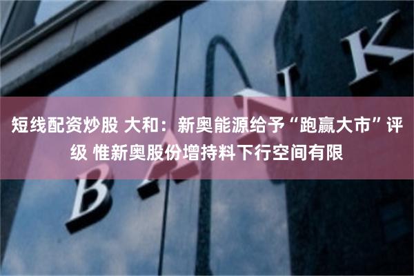 短线配资炒股 大和：新奥能源给予“跑赢大市”评级 惟新奥股份增持料下行空间有限