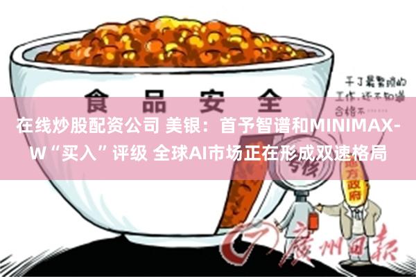 在线炒股配资公司 美银：首予智谱和MINIMAX-W“买入”评级 全球AI市场正在形成双速格局