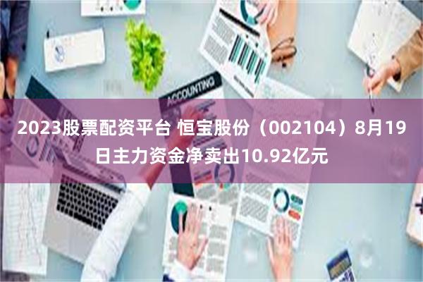 2023股票配资平台 恒宝股份（002104）8月19日主力资金净卖出10.92亿元