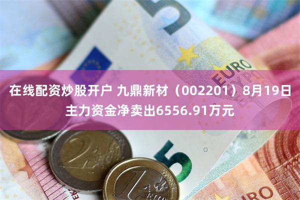 在线配资炒股开户 九鼎新材（002201）8月19日主力资金净卖出6556.91万元