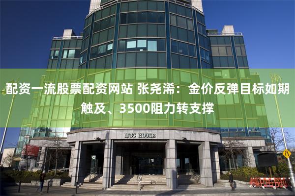 配资一流股票配资网站 张尧浠：金价反弹目标如期触及、3500阻力转支撑