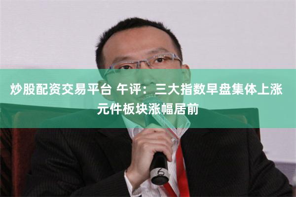 炒股配资交易平台 午评：三大指数早盘集体上涨 元件板块涨幅居前