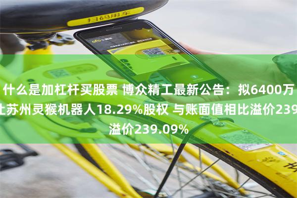 什么是加杠杆买股票 博众精工最新公告：拟6400万元转让苏州灵猴机器人18.29%股权 与账面值相比溢价239.09%