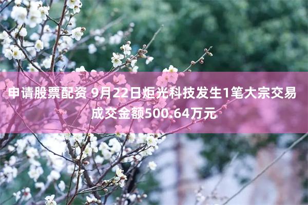 申请股票配资 9月22日炬光科技发生1笔大宗交易 成交金额500.64万元