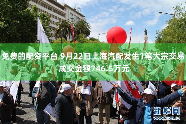 免费的配资平台 9月22日上海汽配发生1笔大宗交易 成交金额746.5万元