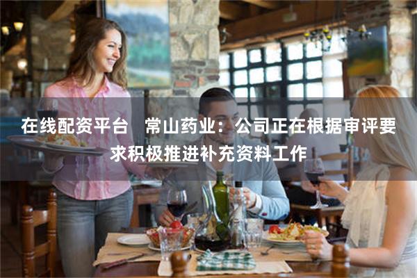 在线配资平台   常山药业：公司正在根据审评要求积极推进补充资料工作
