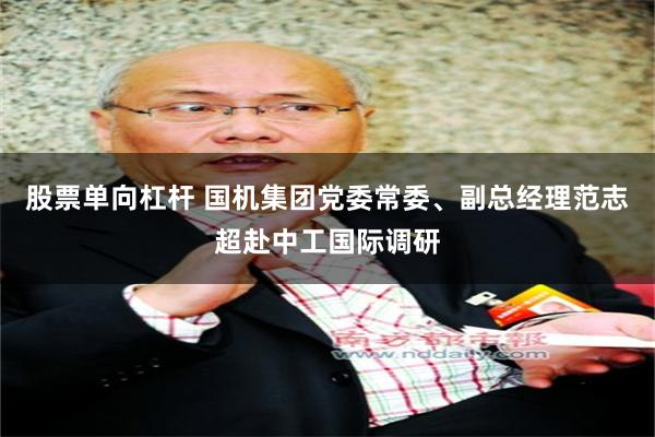 股票单向杠杆 国机集团党委常委、副总经理范志超赴中工国际调研