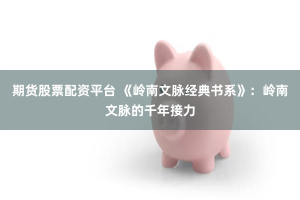 期货股票配资平台 《岭南文脉经典书系》：岭南文脉的千年接力