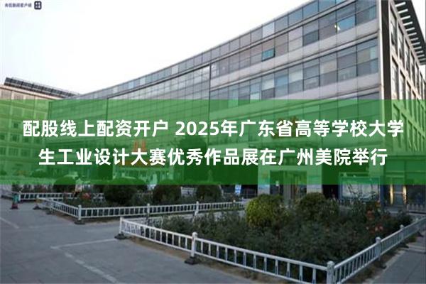 配股线上配资开户 2025年广东省高等学校大学生工业设计大赛优秀作品展在广州美院举行