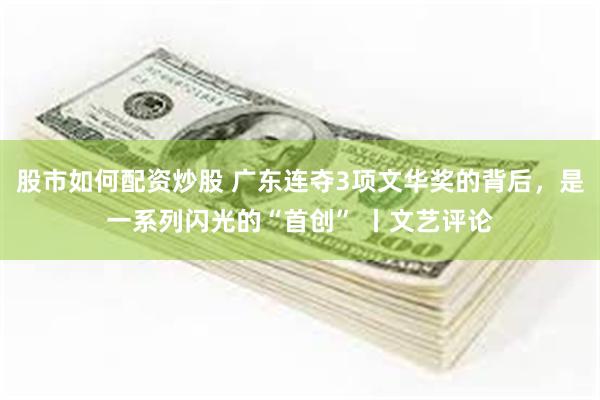 股市如何配资炒股 广东连夺3项文华奖的背后，是一系列闪光的“首创” 丨文艺评论