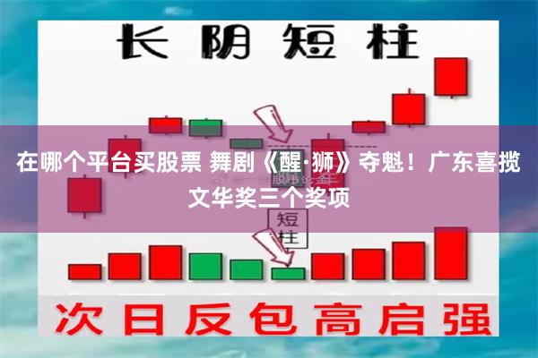 在哪个平台买股票 舞剧《醒·狮》夺魁！广东喜揽文华奖三个奖项