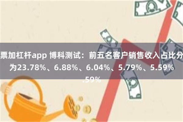 股票加杠杆app 博科测试：前五名客户销售收入占比分别为23.78%、6.88%、6.04%、5.79%、5.59%