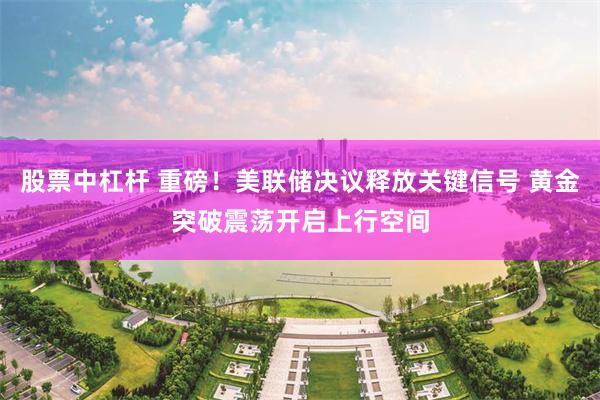 股票中杠杆 重磅！美联储决议释放关键信号 黄金突破震荡开启上行空间