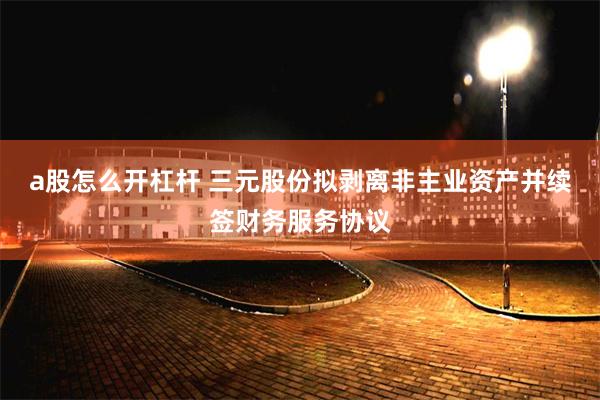 a股怎么开杠杆 三元股份拟剥离非主业资产并续签财务服务协议