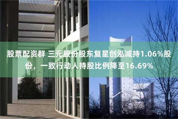 股票配资群 三元股份股东复星创泓减持1.06%股份，一致行动人持股比例降至16.69%