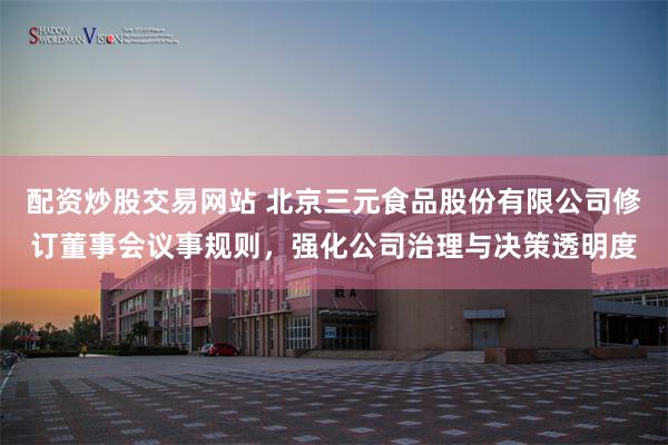 配资炒股交易网站 北京三元食品股份有限公司修订董事会议事规则，强化公司治理与决策透明度