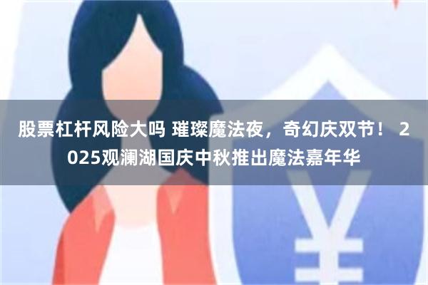 股票杠杆风险大吗 璀璨魔法夜，奇幻庆双节！ 2025观澜湖国庆中秋推出魔法嘉年华