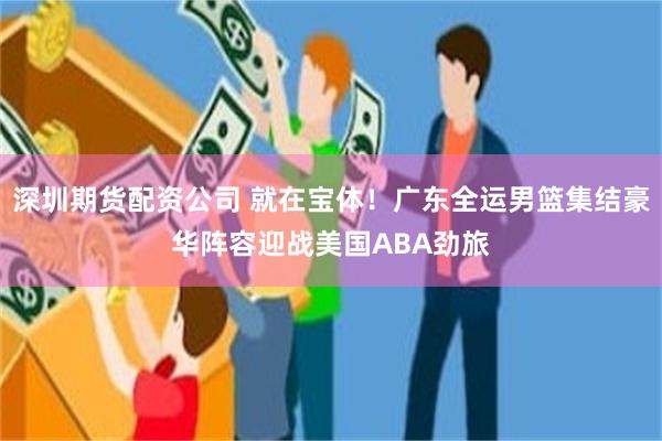 深圳期货配资公司 就在宝体！广东全运男篮集结豪华阵容迎战美国ABA劲旅