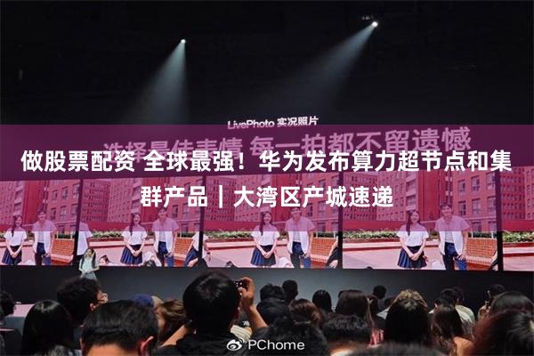 做股票配资 全球最强！华为发布算力超节点和集群产品｜大湾区产城速递