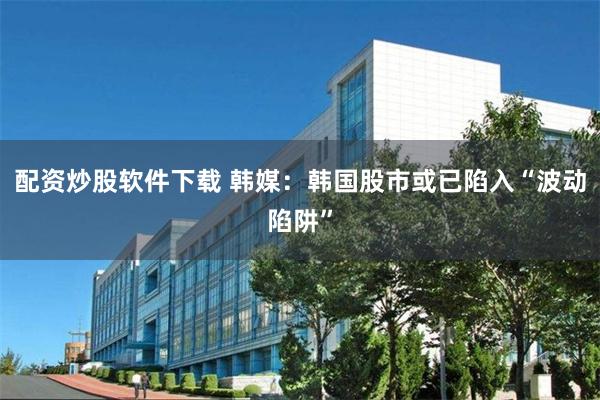配资炒股软件下载 韩媒：韩国股市或已陷入“波动陷阱”