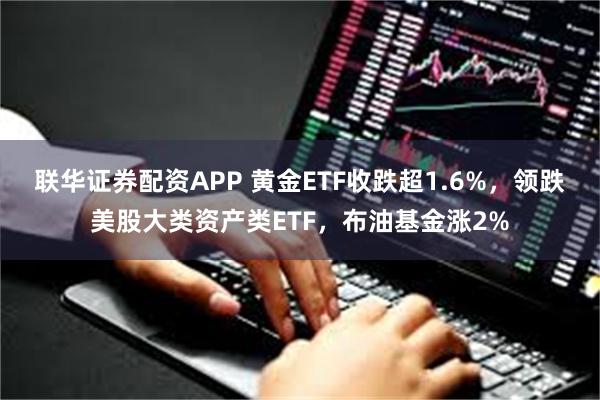 联华证券配资APP 黄金ETF收跌超1.6%，领跌美股大类资产类ETF，布油基金涨2%