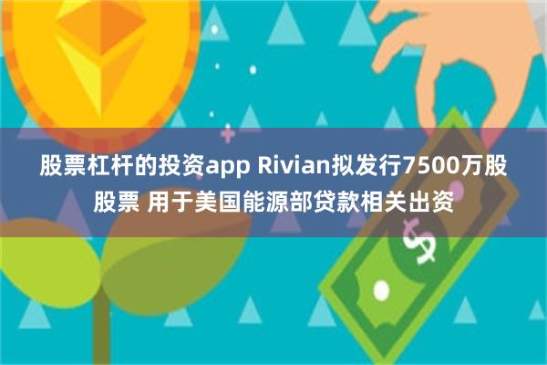 股票杠杆的投资app Rivian拟发行7500万股股票 用于美国能源部贷款相关出资