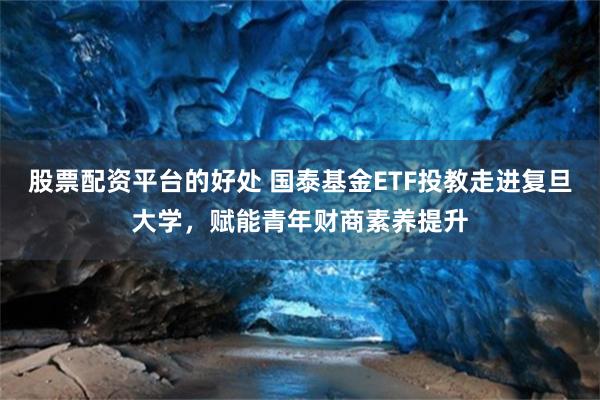 股票配资平台的好处 国泰基金ETF投教走进复旦大学，赋能青年财商素养提升