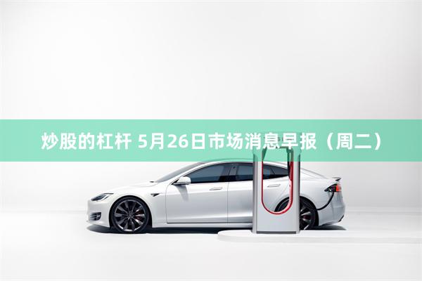 炒股的杠杆 5月26日市场消息早报（周二）
