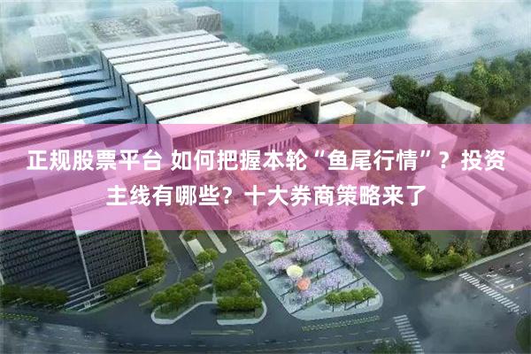 正规股票平台 如何把握本轮“鱼尾行情”？投资主线有哪些？十大券商策略来了