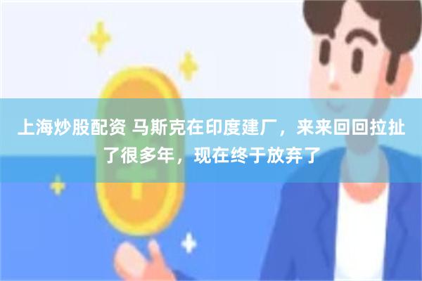 上海炒股配资 马斯克在印度建厂，来来回回拉扯了很多年，现在终于放弃了