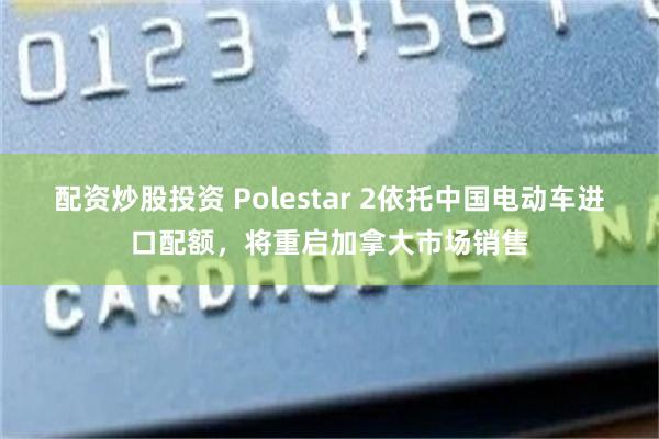 配资炒股投资 Polestar 2依托中国电动车进口配额，将重启加拿大市场销售