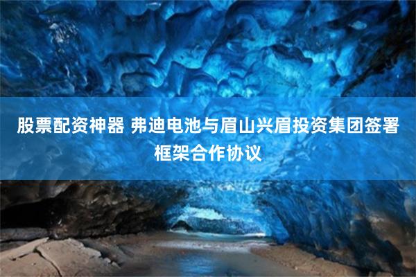 股票配资神器 弗迪电池与眉山兴眉投资集团签署框架合作协议