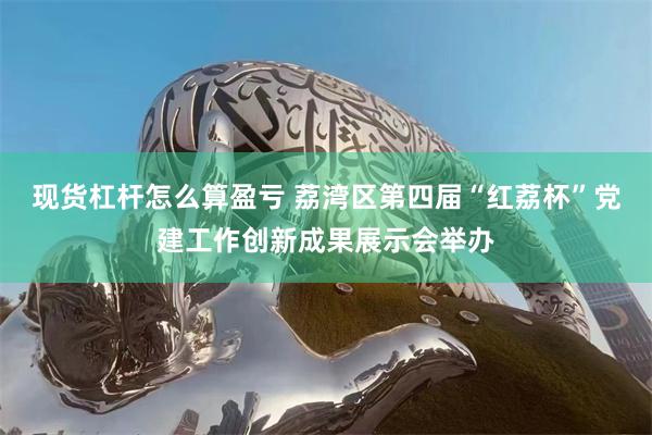 现货杠杆怎么算盈亏 荔湾区第四届“红荔杯”党建工作创新成果展示会举办