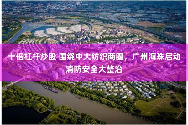 十倍杠杆炒股 围绕中大纺织商圈,广州海珠启动消防安全大整治