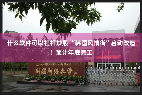 什么软件可以杠杆炒股 “韩国风情街”启动改造!预计年底完工