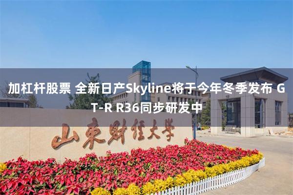 加杠杆股票 全新日产Skyline将于今年冬季发布 GT-R R36同步研发中