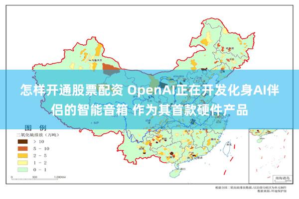 怎样开通股票配资 OpenAI正在开发化身AI伴侣的智能音箱 作为其首款硬件产品