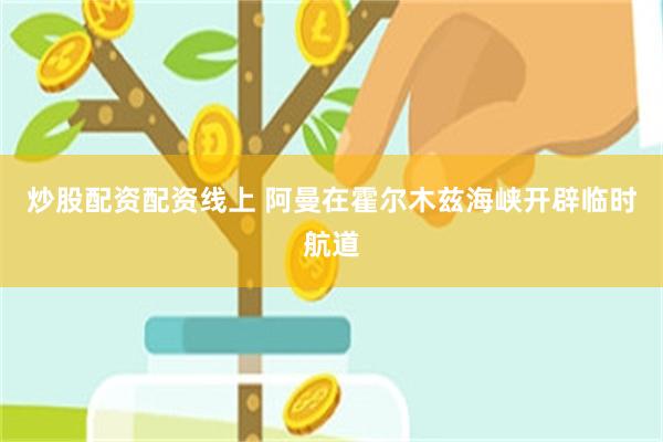 炒股配资配资线上 阿曼在霍尔木兹海峡开辟临时航道