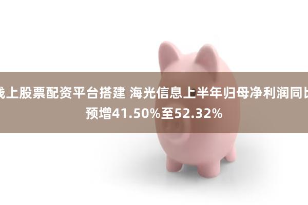 线上股票配资平台搭建 海光信息上半年归母净利润同比预增41.50%至52.32%