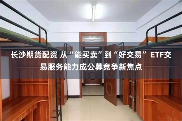 长沙期货配资 从“能买卖”到“好交易” ETF交易服务能力成公募竞争新焦点