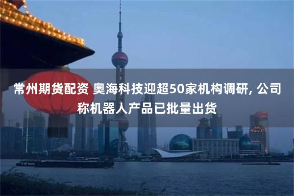 常州期货配资 奥海科技迎超50家机构调研, 公司称机器人产品已批量出货