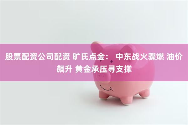 股票配资公司配资 旷氏点金: 中东战火骤燃 油价飙升 黄金承压寻支撑