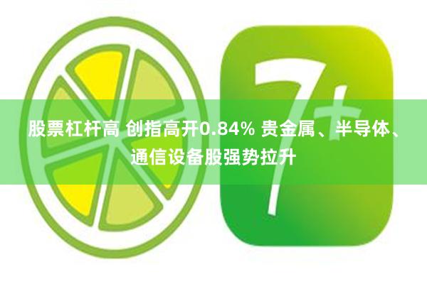 股票杠杆高 创指高开0.84% 贵金属、半导体、通信设备股强势拉升