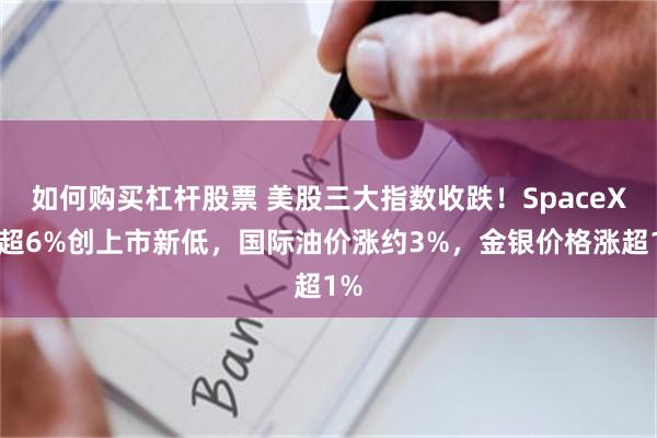 如何购买杠杆股票 美股三大指数收跌！SpaceX跌超6%创上市新低，国际油价涨约3%，金银价格涨超1%