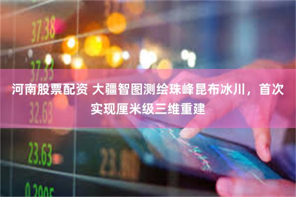 河南股票配资 大疆智图测绘珠峰昆布冰川，首次实现厘米级三维重建