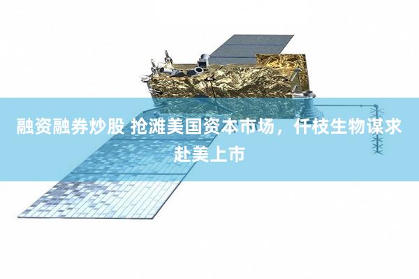融资融券炒股 抢滩美国资本市场，仟枝生物谋求赴美上市