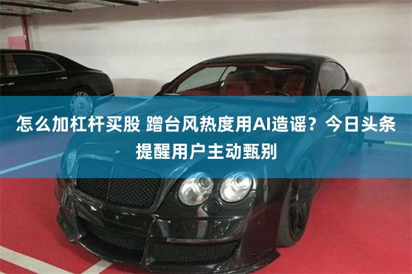 怎么加杠杆买股 蹭台风热度用AI造谣？今日头条提醒用户主动甄别