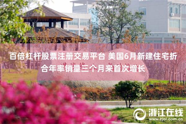 百倍杠杆股票注册交易平台 美国6月新建住宅折合年率销量三个月来首次增长
