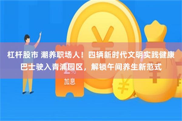 杠杆股市 潮养职场人！四辆新时代文明实践健康巴士驶入青浦园区，解锁午间养生新范式