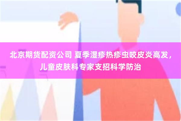 北京期货配资公司 夏季湿疹热疹虫咬皮炎高发,儿童皮肤科专家支招科学防治